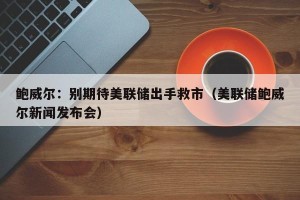 鲍威尔：别期待美联储出手救市（美联储鲍威尔新闻发布会）