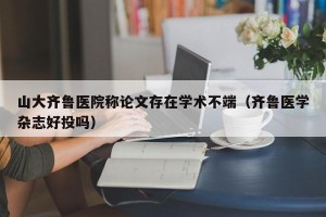 山大齐鲁医院称论文存在学术不端（齐鲁医学杂志好投吗）