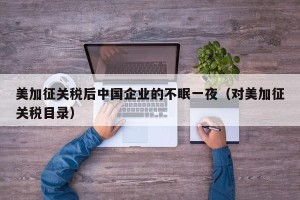 美加征关税后中国企业的不眠一夜（对美加征关税目录）