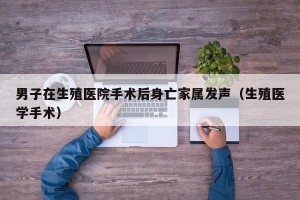 男子在生殖医院手术后身亡家属发声（生殖医学手术）