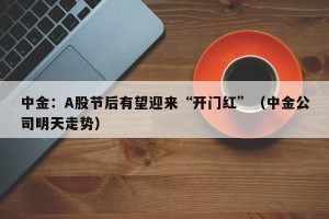 中金：A股节后有望迎来“开门红”（中金公司明天走势）