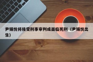尹锡悦将接受刑事审判或面临死刑（尹锡悦出生）