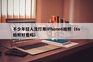不少年轻人流行用iPhone6拍照（6s拍照好看吗）