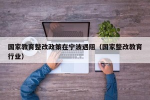 国家教育整改政策在宁波遇阻（国家整改教育行业）