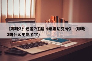 《哪吒2》还差7亿超《泰坦尼克号》（哪吒2叫什么电影名字）