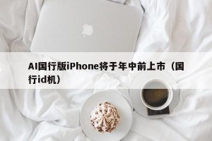 AI国行版iPhone将于年中前上市（国行id机）