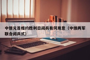 中俄元首相约胜利日阅兵有何用意（中俄两军联合阅兵式）