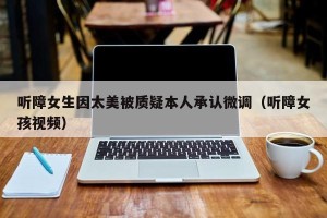 听障女生因太美被质疑本人承认微调（听障女孩视频）