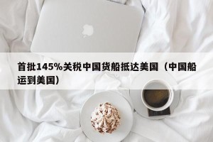 首批145％关税中国货船抵达美国（中国船运到美国）