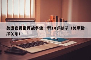 美国官员指挥战争像一群14岁孩子（美军指挥关系）