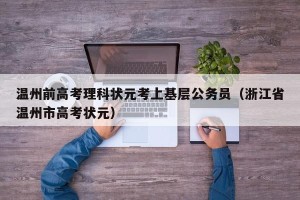 温州前高考理科状元考上基层公务员（浙江省温州市高考状元）
