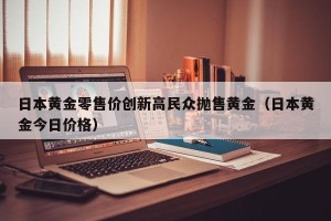 日本黄金零售价创新高民众抛售黄金（日本黄金今日价格）