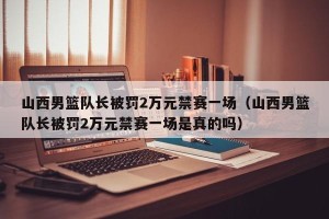 山西男篮队长被罚2万元禁赛一场（山西男篮队长被罚2万元禁赛一场是真的吗）