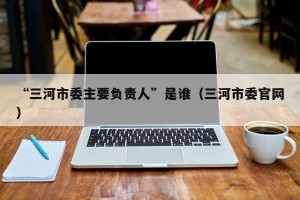“三河市委主要负责人”是谁（三河市委官网）
