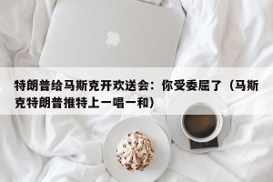 特朗普给马斯克开欢送会：你受委屈了（马斯克特朗普推特上一唱一和）