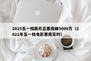 2025五一档新片总票房破5000万（2021年五一档电影票房实时）
