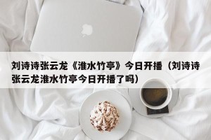 刘诗诗张云龙《淮水竹亭》今日开播（刘诗诗张云龙淮水竹亭今日开播了吗）