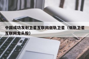 中国成功发射卫星互联网低轨卫星（低轨卫星互联网龙头股）