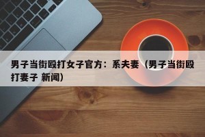 男子当街殴打女子官方：系夫妻（男子当街殴打妻子 新闻）