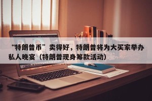 “特朗普币”卖得好，特朗普将为大买家举办私人晚宴（特朗普现身筹款活动）