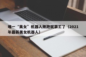 唯一“美女”机器人刚跑就罢工了（2021年最新美女机器人）