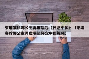 柬埔寨珍娜公主再度唱起《怀念中国》（柬埔寨珍娜公主再度唱起怀念中国视频）