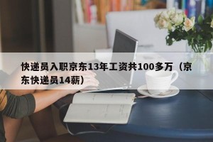 快递员入职京东13年工资共100多万（京东快递员14薪）