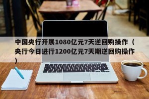 中国央行开展1080亿元7天逆回购操作（央行今日进行1200亿元7天期逆回购操作）