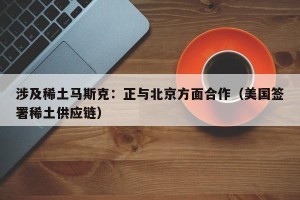 涉及稀土马斯克：正与北京方面合作（美国签署稀土供应链）