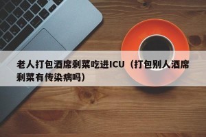 老人打包酒席剩菜吃进ICU（打包别人酒席剩菜有传染病吗）