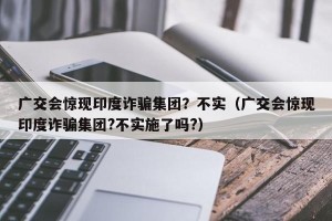 广交会惊现印度诈骗集团？不实（广交会惊现印度诈骗集团?不实施了吗?）