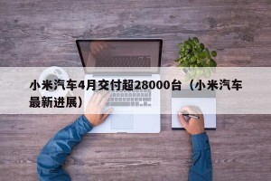 小米汽车4月交付超28000台（小米汽车最新进展）