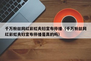 千万粉丝网红彩虹夫妇宣布停播（千万粉丝网红彩虹夫妇宣布停播是真的吗）