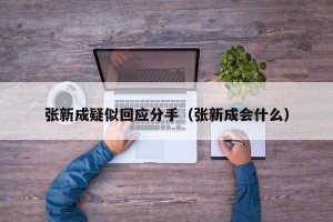 张新成疑似回应分手（张新成会什么）