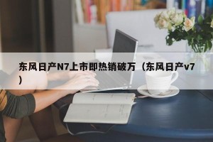 东风日产N7上市即热销破万（东风日产v7）