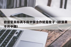 欧盟官员称再不和中国合作就是傻子（欧盟离不开中国）
