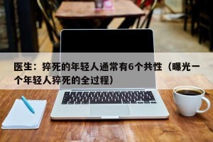 医生：猝死的年轻人通常有6个共性（曝光一个年轻人猝死的全过程）