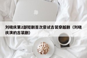 刘晓庆第2部短剧首次尝试古装穿越剧（刘晓庆演的古装剧）
