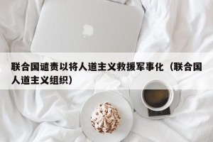 联合国谴责以将人道主义救援军事化（联合国人道主义组织）