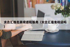 太古汇推出离境退税服务（太古汇是免税店吗）