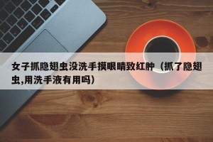 女子抓隐翅虫没洗手摸眼睛致红肿（抓了隐翅虫,用洗手液有用吗）