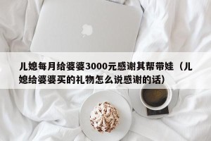 儿媳每月给婆婆3000元感谢其帮带娃（儿媳给婆婆买的礼物怎么说感谢的话）