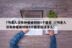 7旬老人没有肿瘤被切除5个器官（7旬老人没有肿瘤被切除5个器官能活多久）