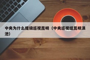 中央为什么提级巡视昆明（中央巡视组昆明滇池）
