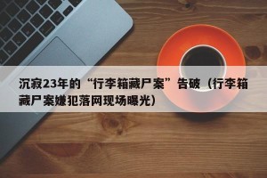 沉寂23年的“行李箱藏尸案”告破（行李箱藏尸案嫌犯落网现场曝光）