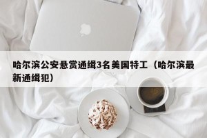 哈尔滨公安悬赏通缉3名美国特工（哈尔滨最新通缉犯）