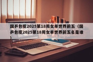 国乒包揽2025第18周女单世界前五（国乒包揽2025第18周女单世界前五名是谁）