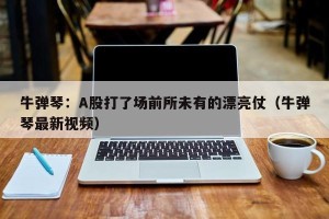 牛弹琴：A股打了场前所未有的漂亮仗（牛弹琴最新视频）