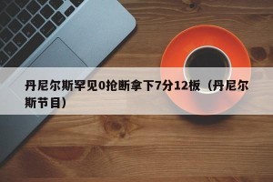丹尼尔斯罕见0抢断拿下7分12板（丹尼尔斯节目）