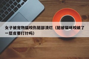 女子被宠物猫咬伤腿部溃烂（腿被猫咪咬破了一层皮要打针吗）